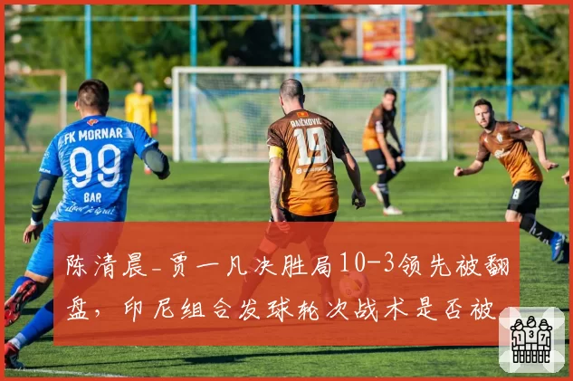 陈清晨_贾一凡决胜局10-3领先被翻盘，印尼组合发球轮次战术是否被破解？