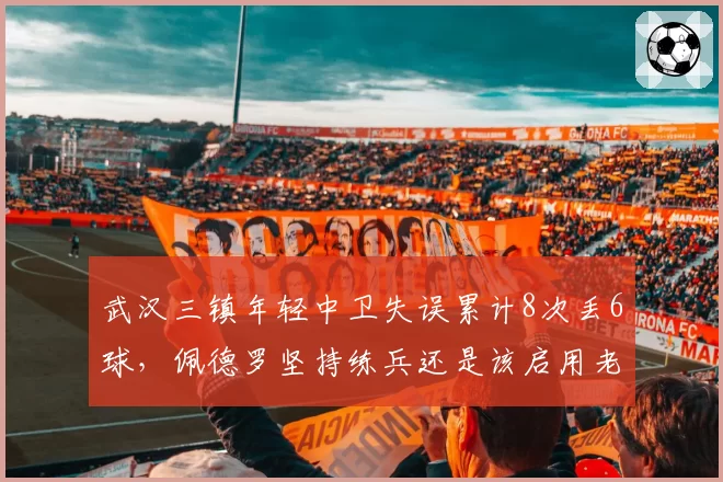 武汉三镇年轻中卫失误累计8次丢6球,佩德罗坚持练兵还是该启用老将救火?