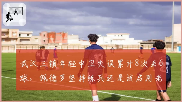 武汉三镇年轻中卫失误累计8次丢6球,佩德罗坚持练兵还是该启用老将救火?