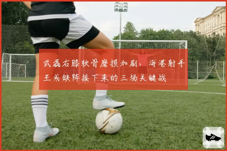武磊右膝软骨磨损加剧，海港射手王或缺阵接下来的三场关键战