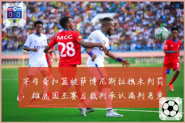 字母哥扣篮被萨博尼斯拉拽未判罚，雄鹿国王赛后裁判承认漏判恶意犯规