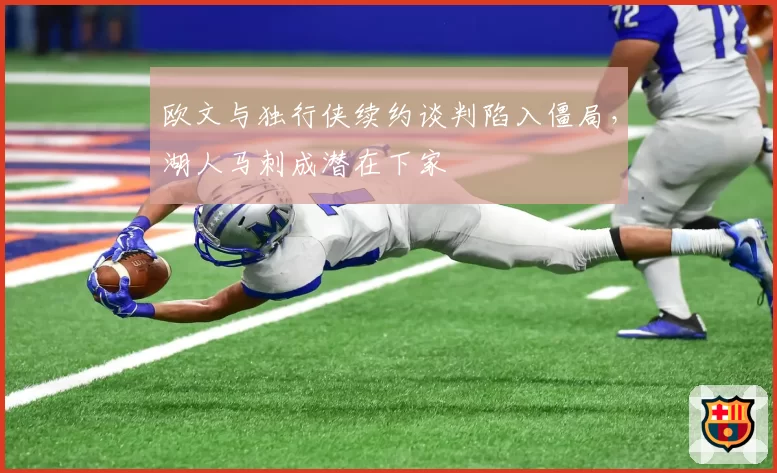 欧文与独行侠续约谈判陷入僵局，湖人马刺成潜在下家