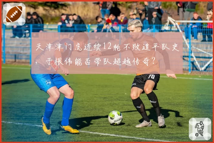 天津津门虎连续12轮不败追平队史，于根伟能否带队超越传奇？