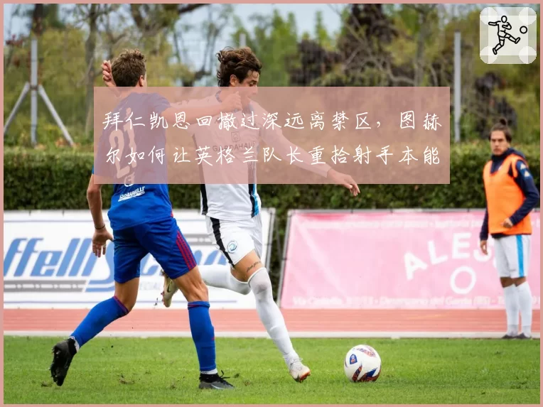 拜仁凯恩回撤过深远离禁区，图赫尔如何让英格兰队长重拾射手本能？