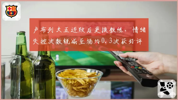 卢布列夫五连败后更换教练，情绪失控次数锐减至场均0.3次获好评