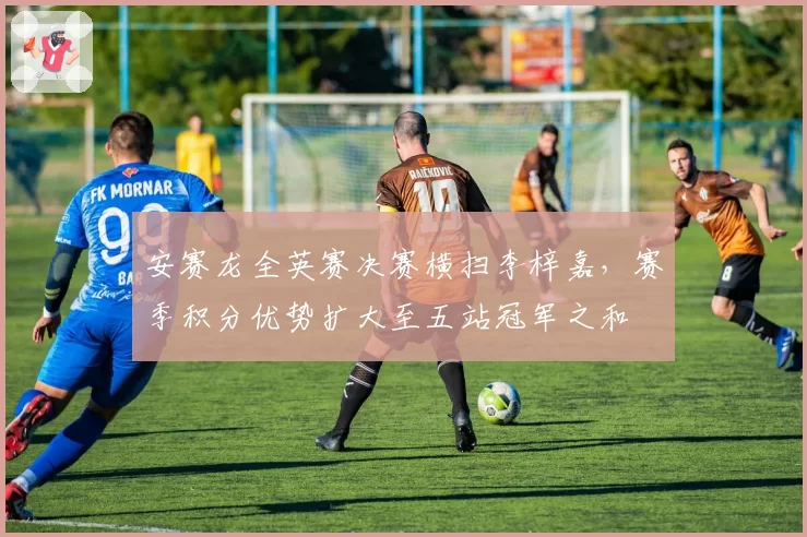 安赛龙全英赛决赛横扫李梓嘉，赛季积分优势扩大至五站冠军之和