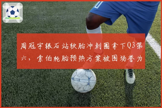 周冠宇银石站软胎冲刺圈拿下Q3第六,索伯轮胎预热方案被围场誉为最激进实验