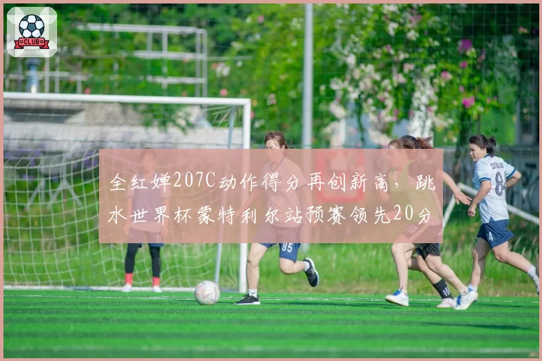 全红婵207C动作得分再创新高,跳水世界杯蒙特利尔站预赛领先20分