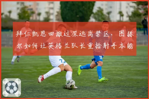拜仁凯恩回撤过深远离禁区，图赫尔如何让英格兰队长重拾射手本能？