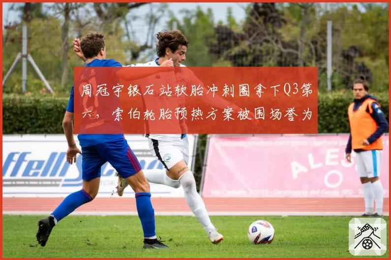 周冠宇银石站软胎冲刺圈拿下Q3第六,索伯轮胎预热方案被围场誉为最激进实验