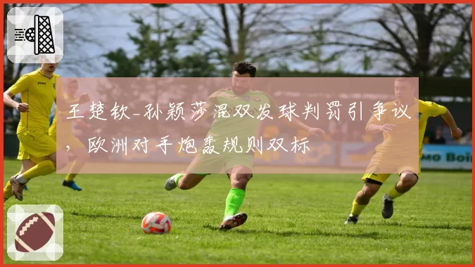 王楚钦_孙颖莎混双发球判罚引争议，欧洲对手炮轰规则双标