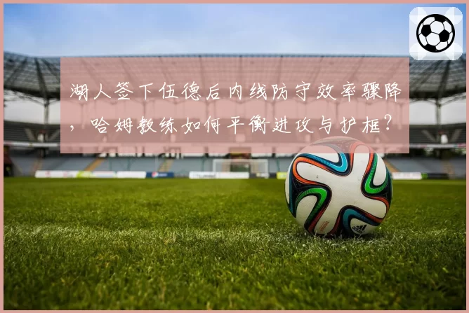 湖人签下伍德后内线防守效率骤降，哈姆教练如何平衡进攻与护框？