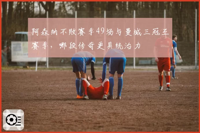 阿森纳不败赛季49场与曼城三冠王赛季，哪段传奇更具统治力