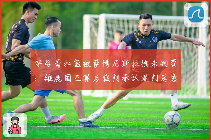 字母哥扣篮被萨博尼斯拉拽未判罚，雄鹿国王赛后裁判承认漏判恶意犯规