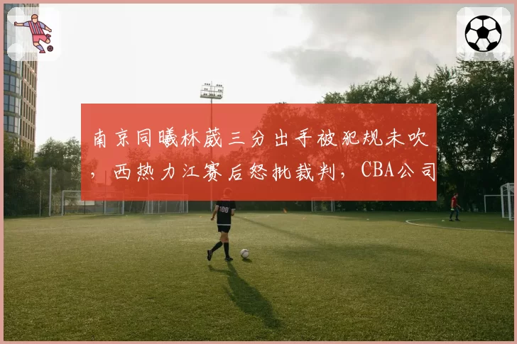 南京同曦林葳三分出手被犯规未吹，西热力江赛后怒批裁判，CBA公司内部处罚引争议