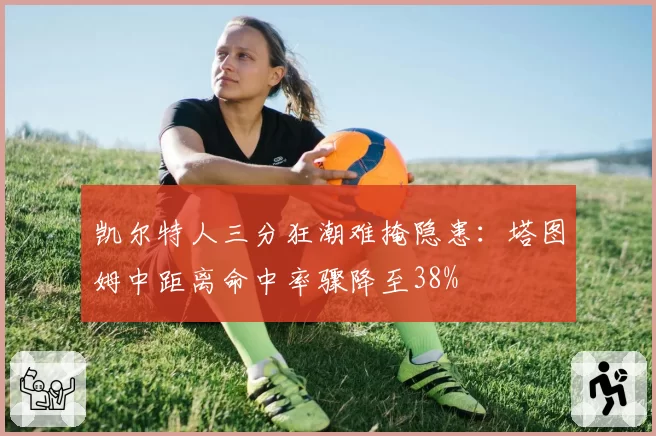 凯尔特人三分狂潮难掩隐患：塔图姆中距离命中率骤降至38%