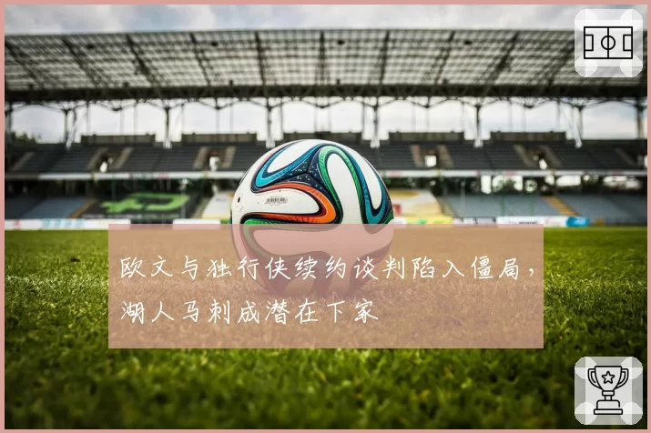 欧文与独行侠续约谈判陷入僵局，湖人马刺成潜在下家