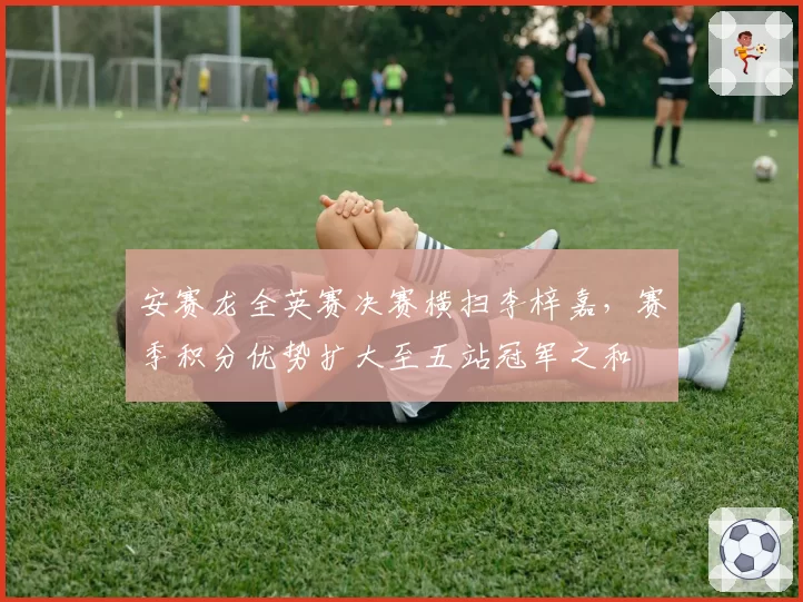 安赛龙全英赛决赛横扫李梓嘉，赛季积分优势扩大至五站冠军之和