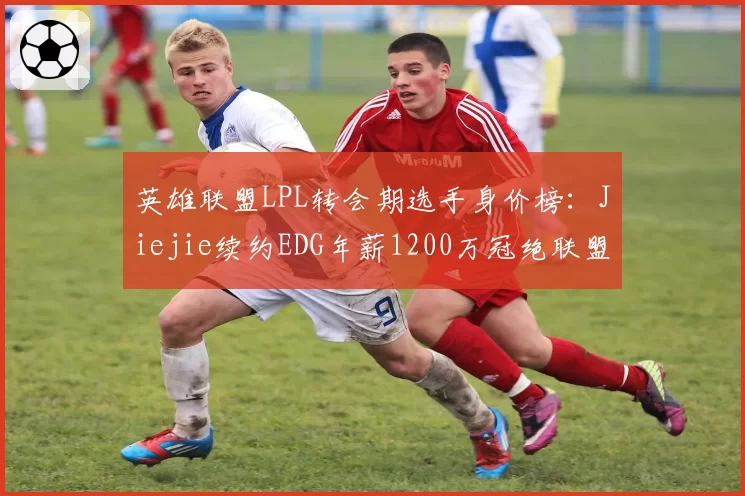 英雄联盟LPL转会期选手身价榜：Jiejie续约EDG年薪1200万冠绝联盟__br_