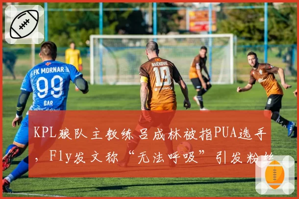 KPL狼队主教练吕成林被指PUA选手，Fly发文称“无法呼吸”引发粉丝抗议