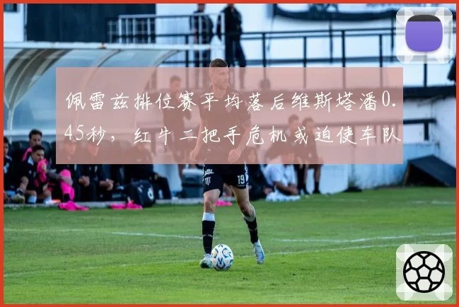 佩雷兹排位赛平均落后维斯塔潘0.45秒,红牛二把手危机或迫使车队调整合同
