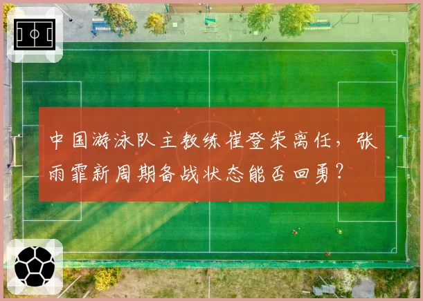 中国游泳队主教练崔登荣离任，张雨霏新周期备战状态能否回勇？
