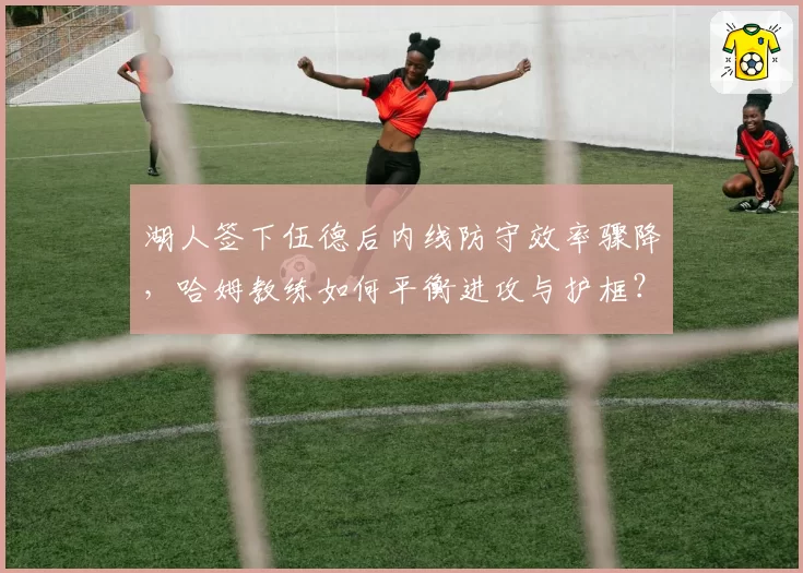 湖人签下伍德后内线防守效率骤降,哈姆教练如何平衡进攻与护框?