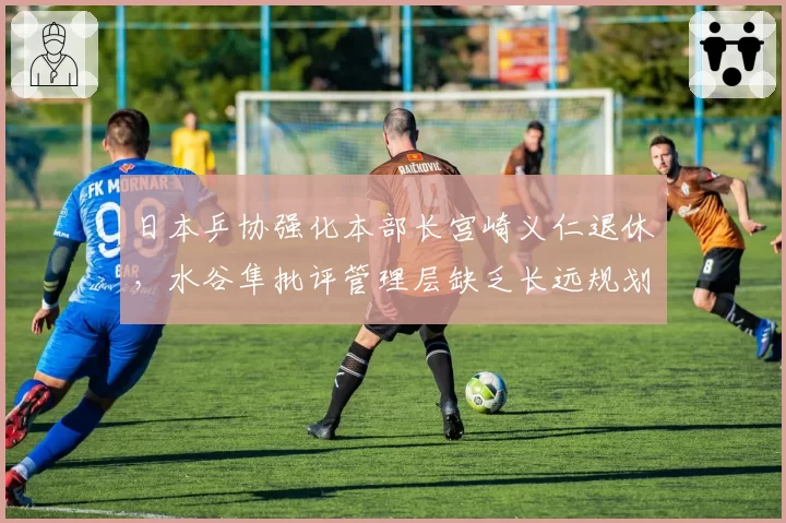 日本乒协强化本部长宫崎义仁退休，水谷隼批评管理层缺乏长远规划