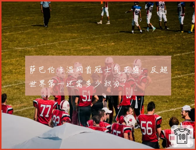 萨巴伦卡温网首冠士气正盛,反超世界第一还需多少积分?