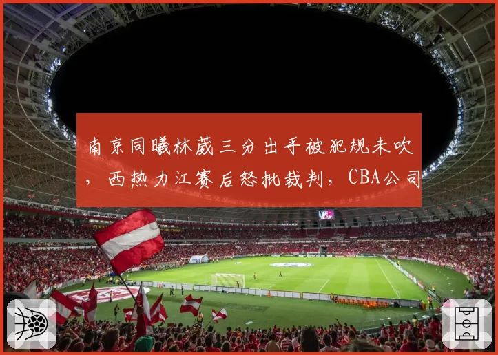 南京同曦林葳三分出手被犯规未吹，西热力江赛后怒批裁判，CBA公司内部处罚引争议