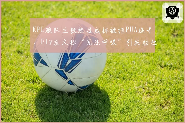 KPL狼队主教练吕成林被指PUA选手，Fly发文称“无法呼吸”引发粉丝抗议