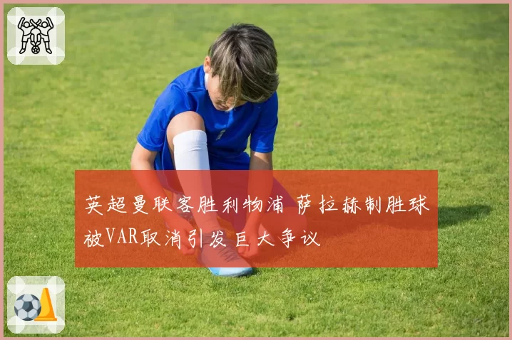 英超曼联客胜利物浦 萨拉赫制胜球被VAR取消引发巨大争议