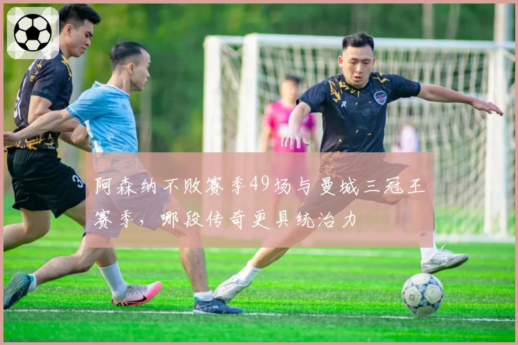 阿森纳不败赛季49场与曼城三冠王赛季，哪段传奇更具统治力