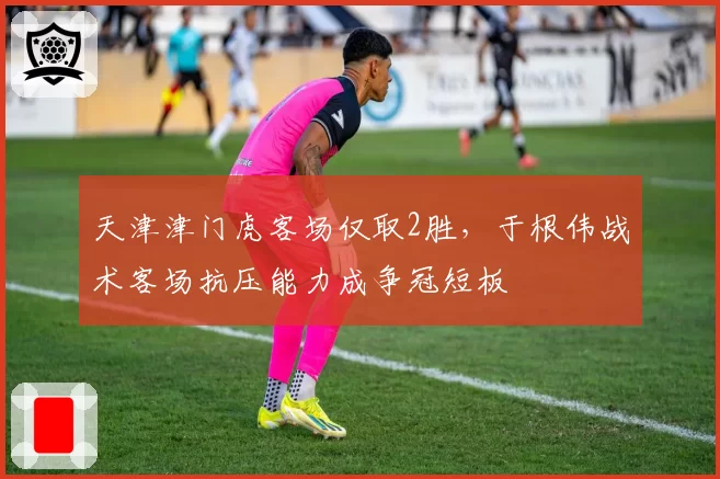 天津津门虎客场仅取2胜，于根伟战术客场抗压能力成争冠短板