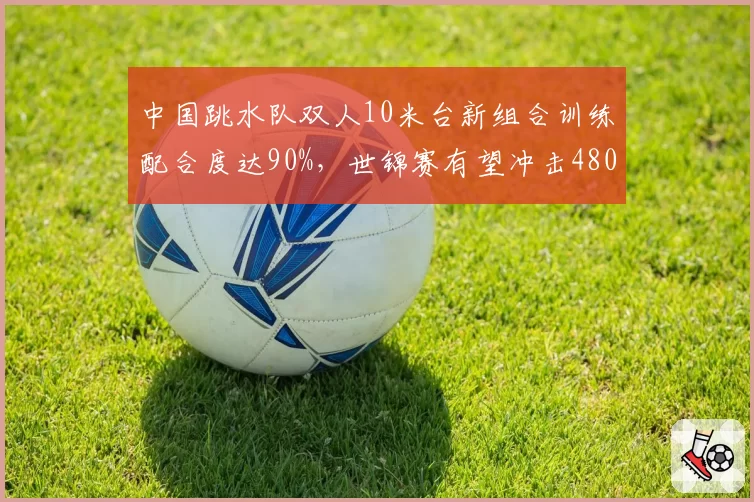 中国跳水队双人10米台新组合训练配合度达90%，世锦赛有望冲击480分