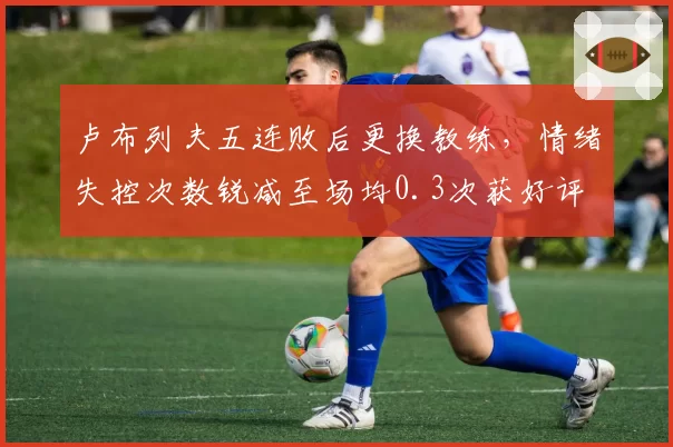 卢布列夫五连败后更换教练，情绪失控次数锐减至场均0.3次获好评