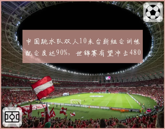 中国跳水队双人10米台新组合训练配合度达90%，世锦赛有望冲击480分